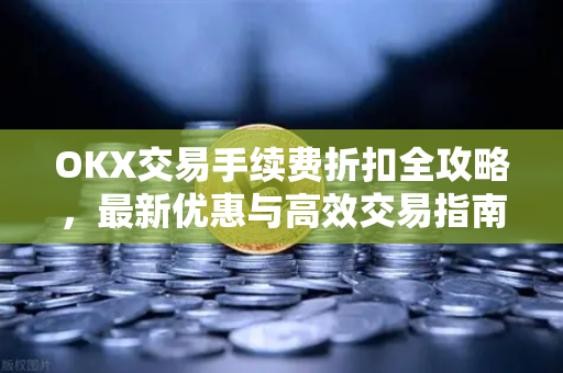 OKX交易手续费折扣全攻略，最新优惠与高效交易指南