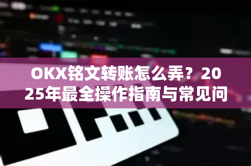 OKX铭文转账怎么弄？2025年最全操作指南与常见问题解答