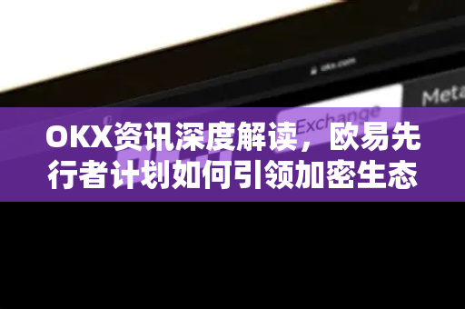 OKX资讯深度解读，欧易先行者计划如何引领加密生态新潮流